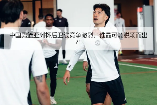中国男篮亚洲杯后卫线竞争激烈，谁最可能脱颖而出？
